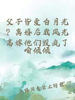 父子皆爱白月光？离婚后我风光高嫁他们毁疯了